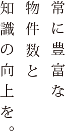 常に豊富な物件数と知識の向上を。